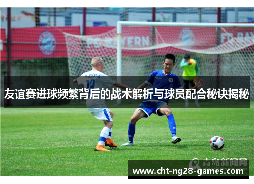 友谊赛进球频繁背后的战术解析与球员配合秘诀揭秘