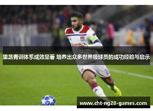 里昂青训体系成效显著 培养出众多世界级球员的成功经验与启示