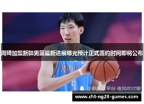 周琦加盟新疆男篮最新进展曝光预计正式签约时间即将公布