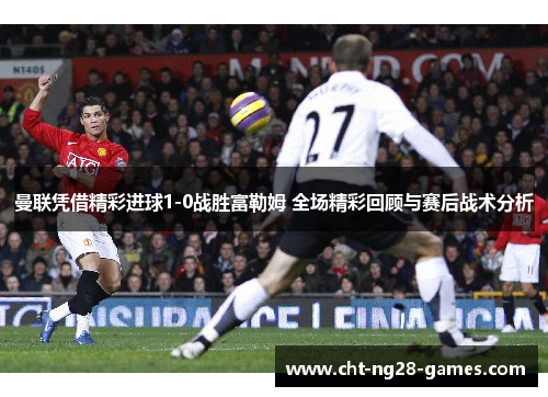 曼联凭借精彩进球1-0战胜富勒姆 全场精彩回顾与赛后战术分析