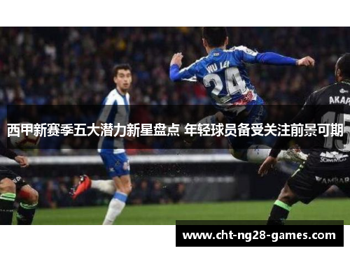 西甲新赛季五大潜力新星盘点 年轻球员备受关注前景可期 西甲新赛季五大潜力新星盘点 年轻球员备受关注前景可期