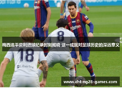 梅西追平贝利进球纪录时刻揭晓 这一成就对足球历史的深远意义 梅西追平贝利进球纪录时刻揭晓 这一成就对足球历史的深远意义