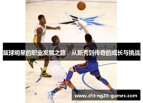 篮球明星的职业发展之路:从新秀到传奇的成长与挑战 篮球明星的职业发展之路:从新秀到传奇的成长与挑战
