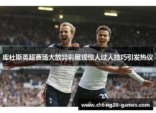 库杜斯英超赛场大放异彩展现惊人过人技巧引发热议 库杜斯英超赛场大放异彩展现惊人过人技巧引发热议