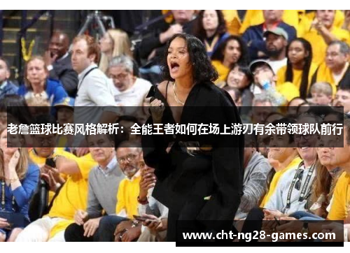 老詹篮球比赛风格解析:全能王者如何在场上游刃有余带领球队前行 老詹篮球比赛风格解析:全能王者如何在场上游刃有余带领球队前行