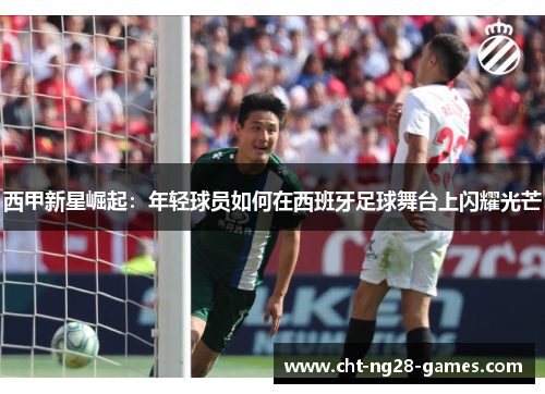 西甲新星崛起：年轻球员如何在西班牙足球舞台上闪耀光芒