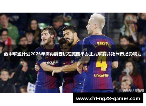 西甲联盟计划2026年底再度尝试在美国举办正式联赛并拓展市场影响力